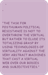 


“the task for posthuman political resistance is not to overthrow the virtual but rather to elude its totalizing grasp by using technologies of virtuality against the very abstract machines that cast a virtual web over our bodies and subjectivities.”