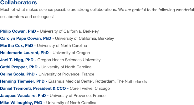 Collaborators 
Much of what makes science possible are strong collaborations. We are grateful to the following wonderful collaborators and colleagues!

Philip Cowan, PhD - University of California, Berkeley 
Carolyn Pape Cowan, PhD - University of California, Berkeley
Martha Cox, PhD - University of North Carolina
Heidemarie Laurent, PhD - University of Oregon
Joel T. Nigg, PhD - Oregon Health Sciences University
Cathi Propper, PhD - University of North Carolina
Celine Scola, PhD - University of Provence, France
Henning Tiemeier, PhD - Erasmus Medical Center, Rotterdam, The Netherlands
Daniel Tremonti, President & CCO - Core Twelve, Chicago
Jacques Vauclaire, PhD - University of Provence, France
Mike Willoughby, PhD - University of North Carolina